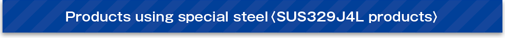 Products using special steel〈SUS329J4L products〉